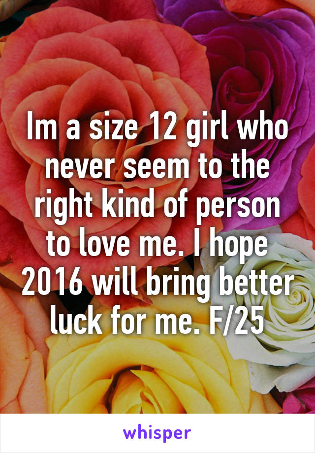 Im a size 12 girl who never seem to the right kind of person to love me. I hope 2016 will bring better luck for me. F/25