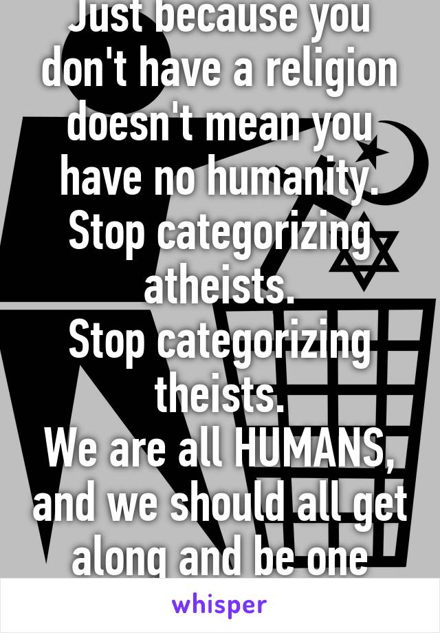 Just because you don't have a religion doesn't mean you have no humanity.
Stop categorizing atheists.
Stop categorizing theists.
We are all HUMANS, and we should all get along and be one mighty race!