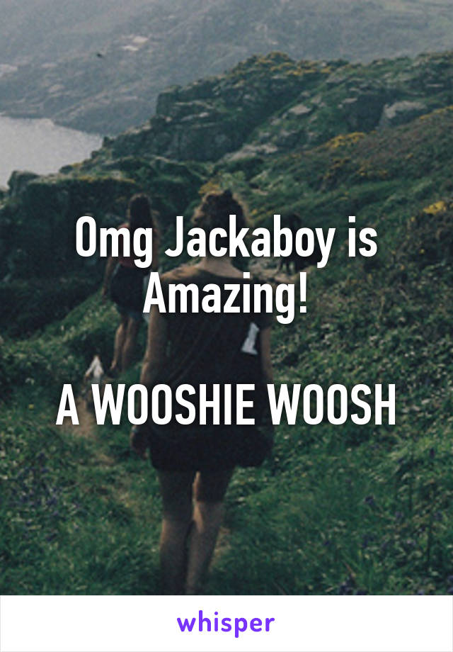 Omg Jackaboy is Amazing!

A WOOSHIE WOOSH