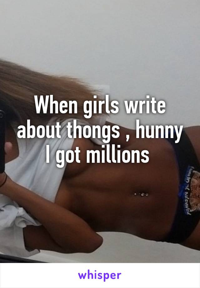 When girls write about thongs , hunny I got millions 
