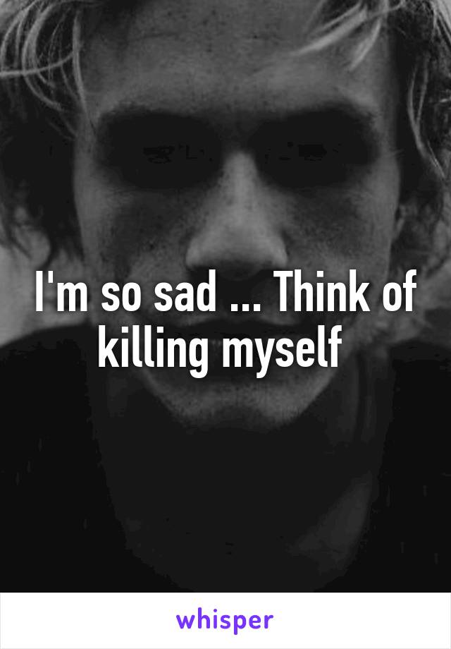 I'm so sad ... Think of killing myself 