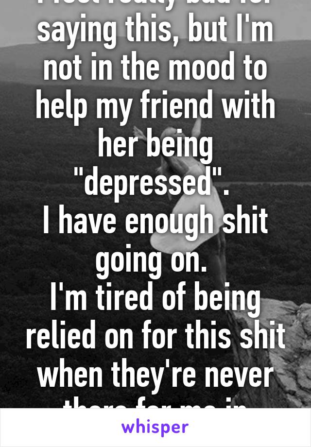 I feel really bad for saying this, but I'm not in the mood to help my friend with her being "depressed". 
I have enough shit going on. 
I'm tired of being relied on for this shit when they're never there for me in return. 