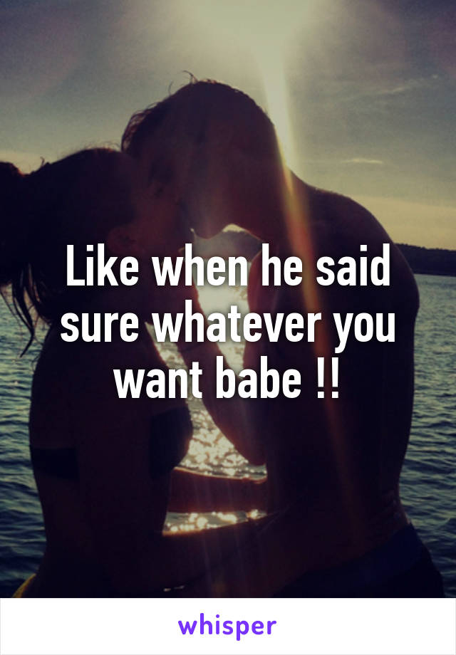 Like when he said sure whatever you want babe !!