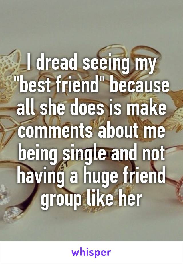 I dread seeing my "best friend" because all she does is make comments about me being single and not having a huge friend group like her