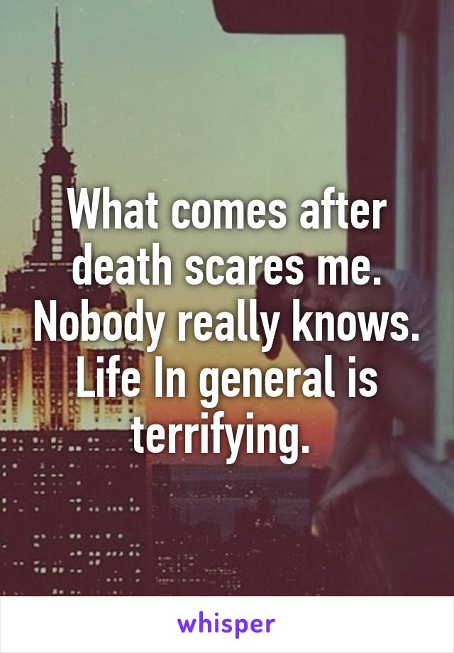 What comes after death scares me. Nobody really knows. Life In general is terrifying. 