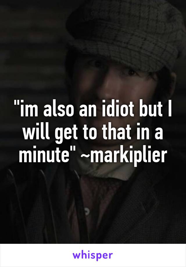 "im also an idiot but I will get to that in a minute" ~markiplier