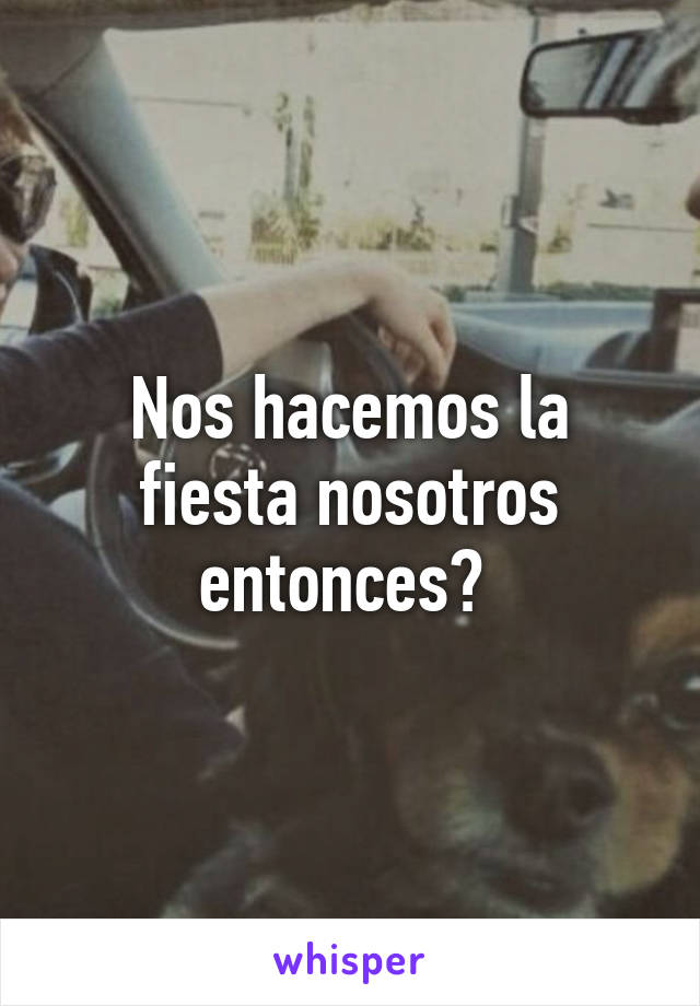 Nos hacemos la fiesta nosotros entonces? 