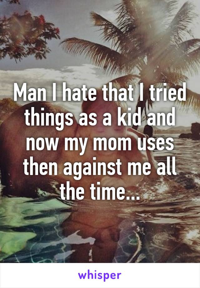 Man I hate that I tried things as a kid and now my mom uses then against me all the time...