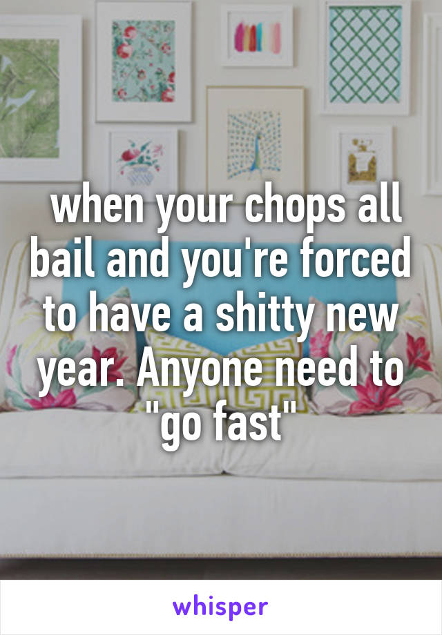  when your chops all bail and you're forced to have a shitty new year. Anyone need to "go fast"