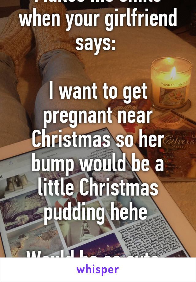 Makes me smile when your girlfriend says: 

I want to get pregnant near Christmas so her bump would be a little Christmas pudding hehe 

Would be so cute , I'd melt 