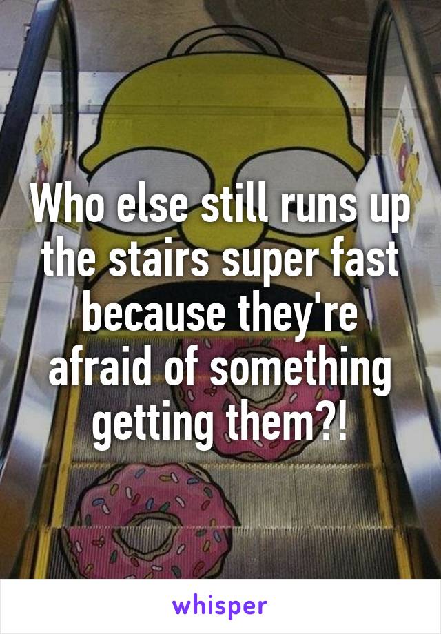 Who else still runs up the stairs super fast because they're afraid of something getting them?!