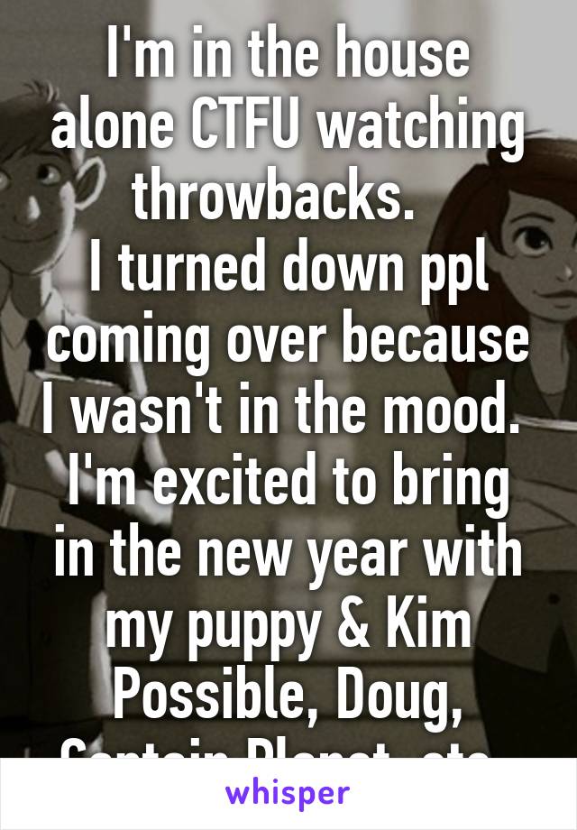 I'm in the house alone CTFU watching throwbacks.  
I turned down ppl coming over because I wasn't in the mood. 
I'm excited to bring in the new year with my puppy & Kim Possible, Doug, Captain Planet..etc. 