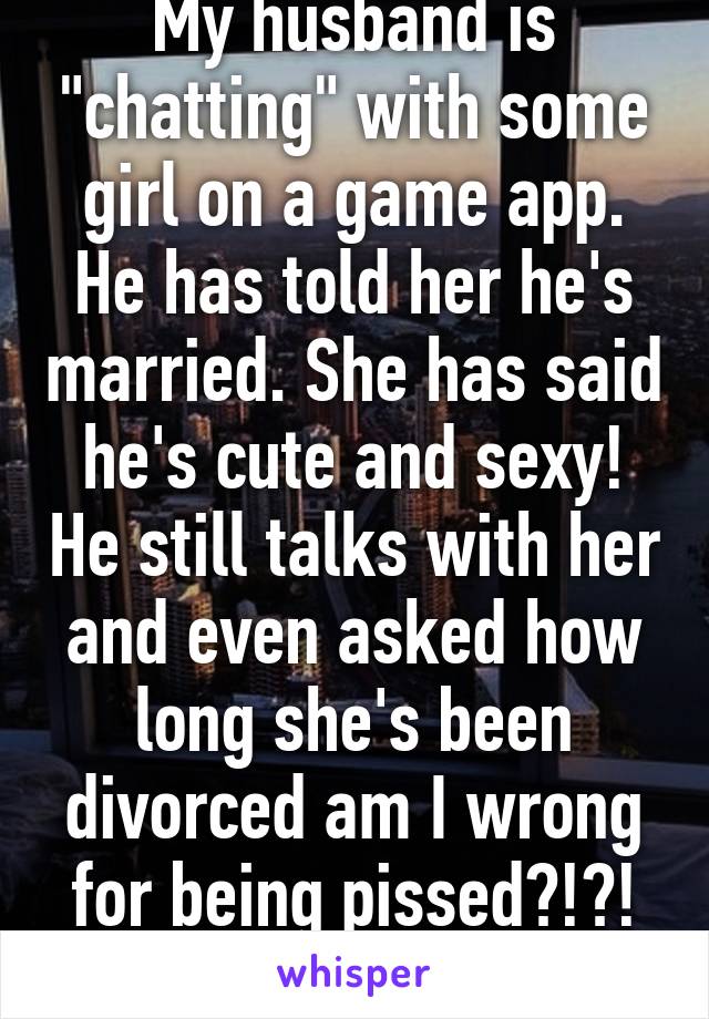 My husband is "chatting" with some girl on a game app. He has told her he's married. She has said he's cute and sexy! He still talks with her and even asked how long she's been divorced am I wrong for being pissed?!?! Please help!