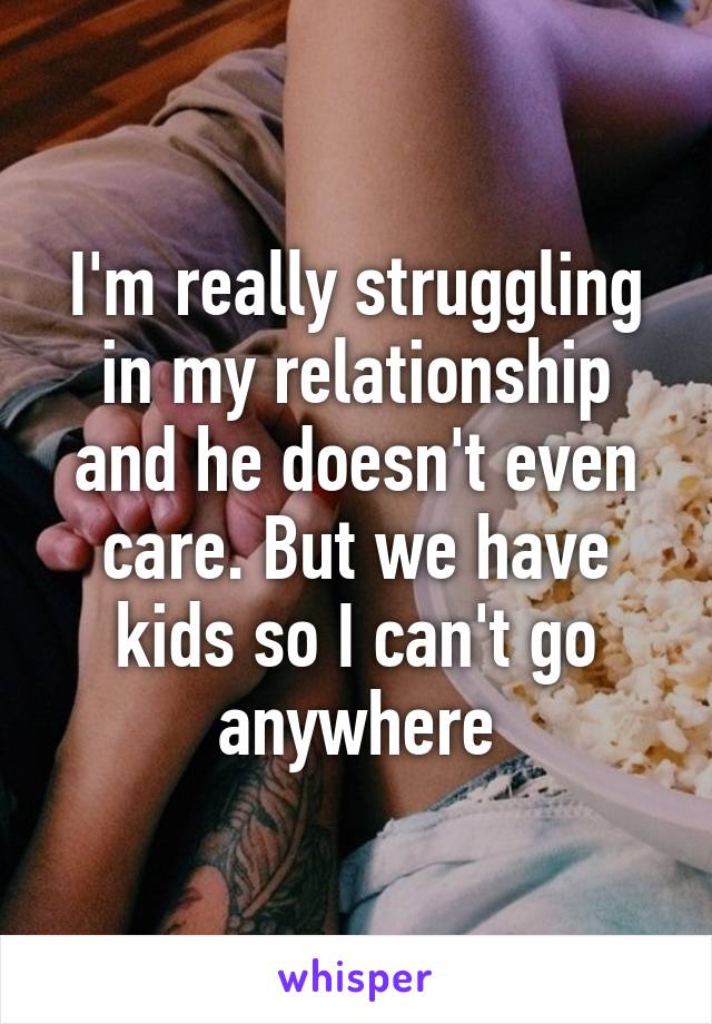 I'm really struggling in my relationship and he doesn't even care. But we have kids so I can't go anywhere