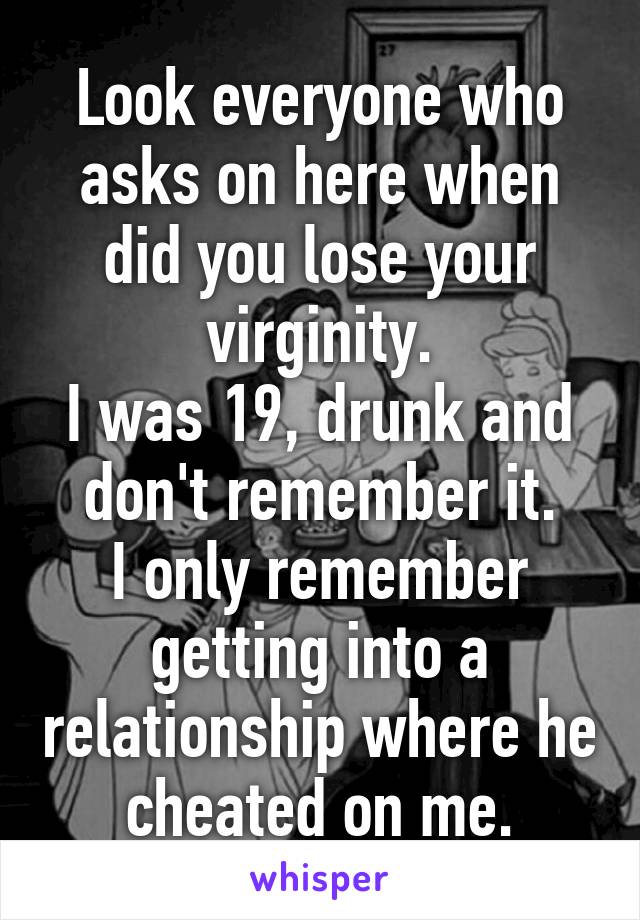 Look everyone who asks on here when did you lose your virginity.
I was 19, drunk and don't remember it.
I only remember getting into a relationship where he cheated on me.