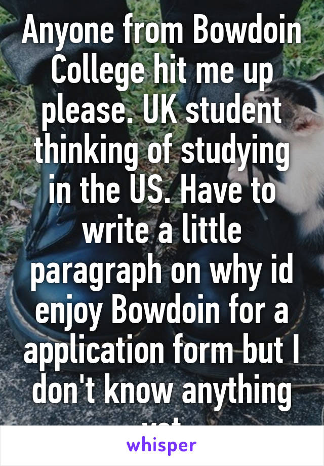 Anyone from Bowdoin College hit me up please. UK student thinking of studying in the US. Have to write a little paragraph on why id enjoy Bowdoin for a application form but I don't know anything yet