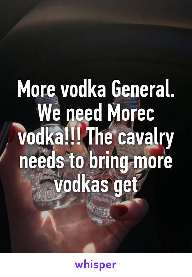 More vodka General. We need Morec vodka!!! The cavalry needs to bring more vodkas get