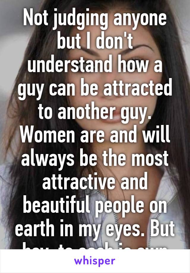 Not judging anyone but I don't understand how a guy can be attracted to another guy. Women are and will always be the most attractive and beautiful people on earth in my eyes. But hey, to each is own