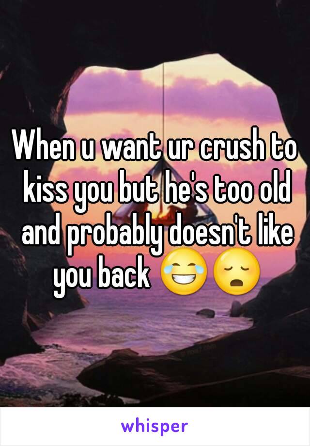 When u want ur crush to kiss you but he's too old and probably doesn't like you back 😂😳