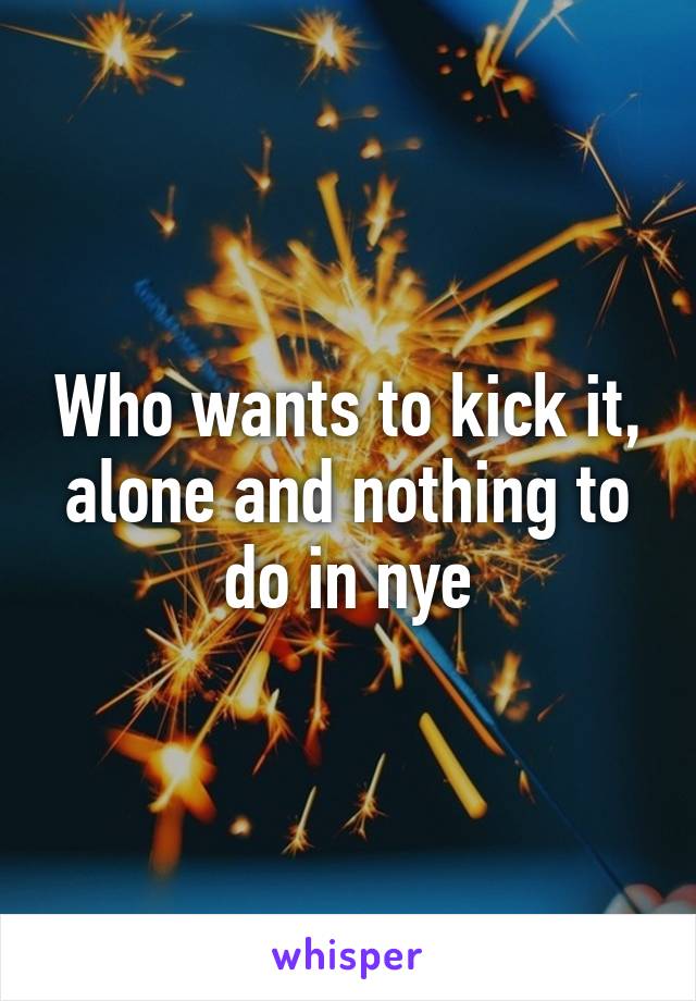 Who wants to kick it, alone and nothing to do in nye