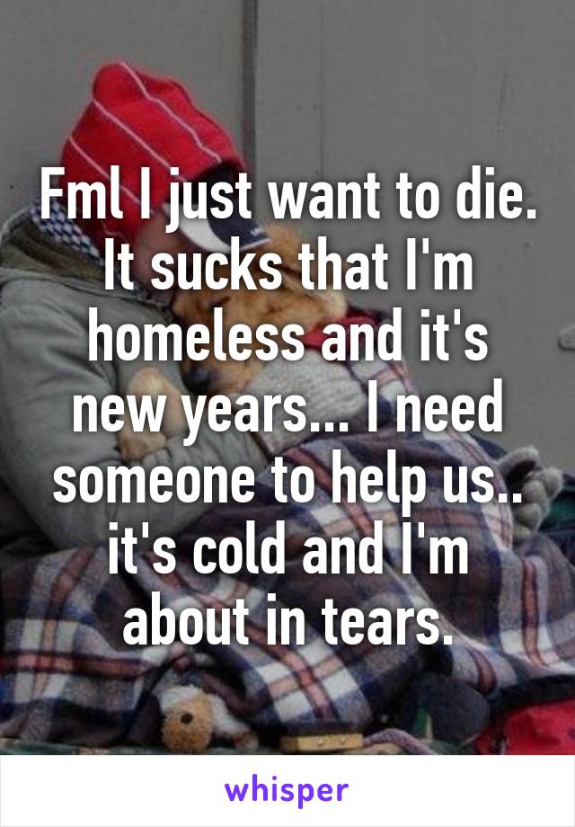 Fml I just want to die. It sucks that I'm homeless and it's new years... I need someone to help us.. it's cold and I'm about in tears.