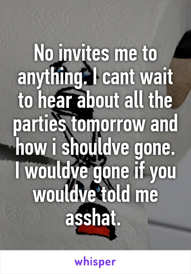 No invites me to anything. I cant wait to hear about all the parties tomorrow and how i shouldve gone. I wouldve gone if you wouldve told me asshat. 