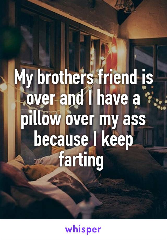 My brothers friend is over and I have a pillow over my ass because I keep farting 