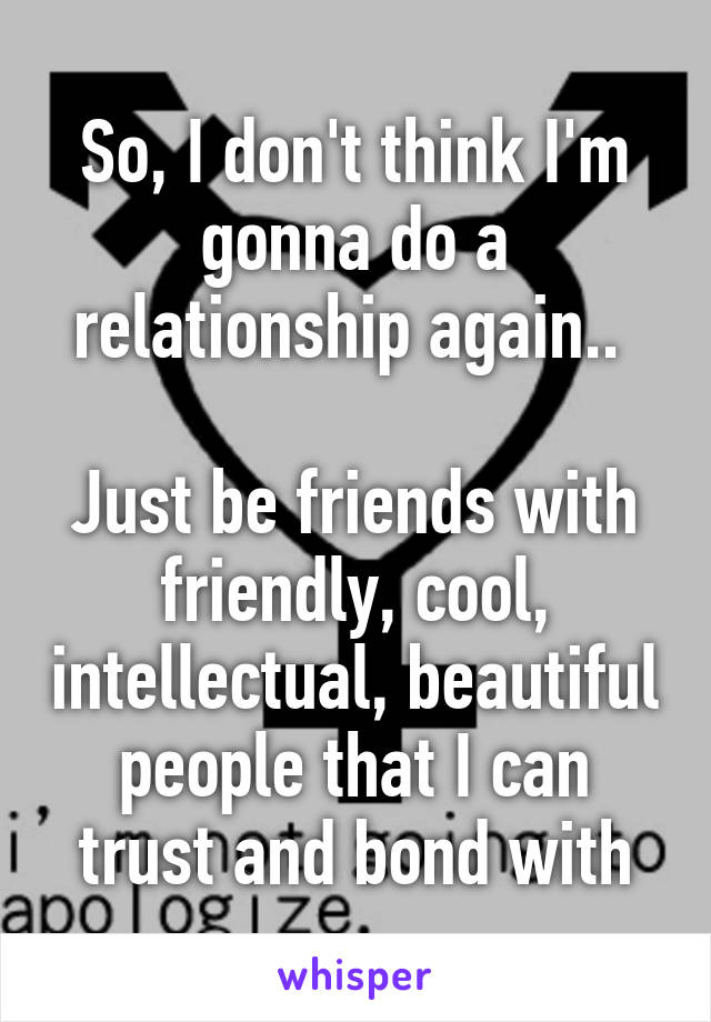 So, I don't think I'm gonna do a relationship again.. 

Just be friends with friendly, cool, intellectual, beautiful people that I can trust and bond with