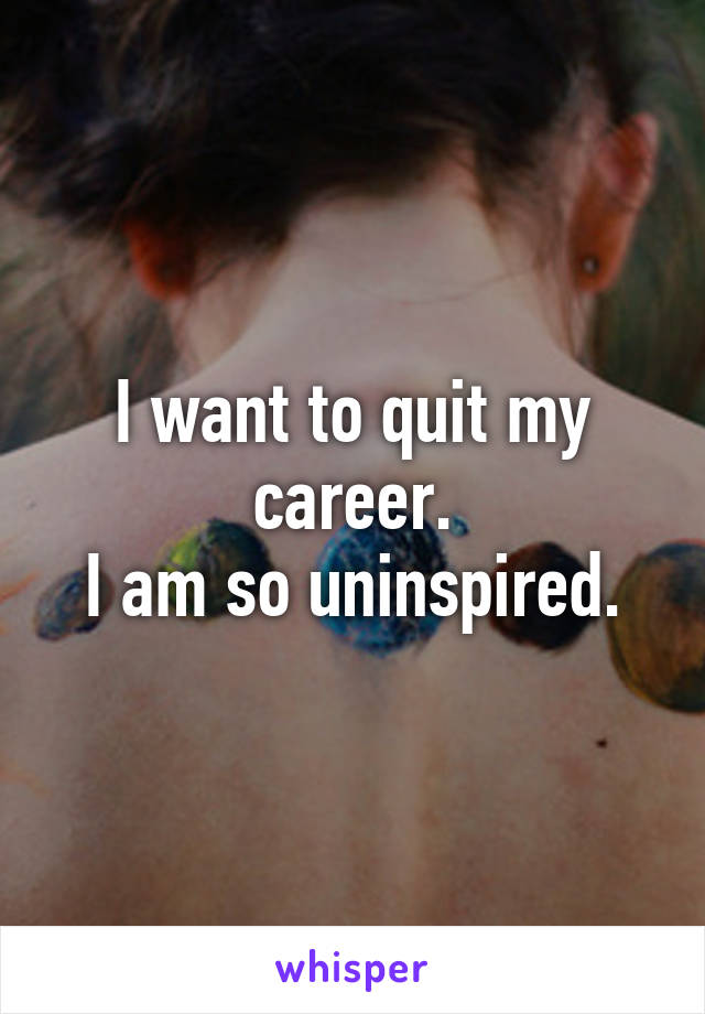 I want to quit my career.
I am so uninspired.