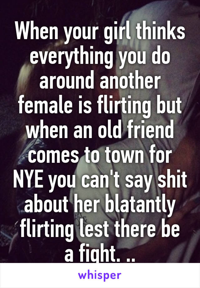 When your girl thinks everything you do around another female is flirting but when an old friend comes to town for NYE you can't say shit about her blatantly flirting lest there be a fight. ..