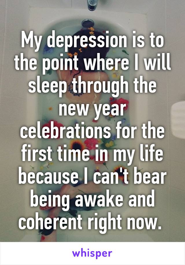 My depression is to the point where I will sleep through the new year celebrations for the first time in my life because I can't bear being awake and coherent right now. 