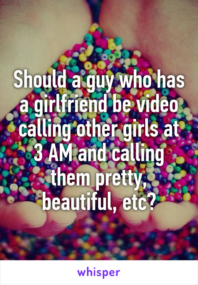 Should a guy who has a girlfriend be video calling other girls at 3 AM and calling them pretty, beautiful, etc?