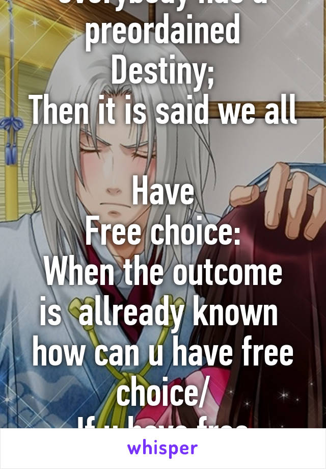 It is said that everybody has a preordained
Destiny;
Then it is said we all 
Have
Free choice:
When the outcome is  allready known  how can u have free choice/
If u have free choice,how can everything