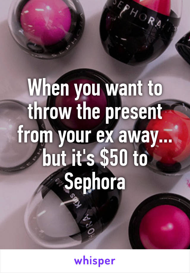 When you want to throw the present from your ex away... but it's $50 to Sephora