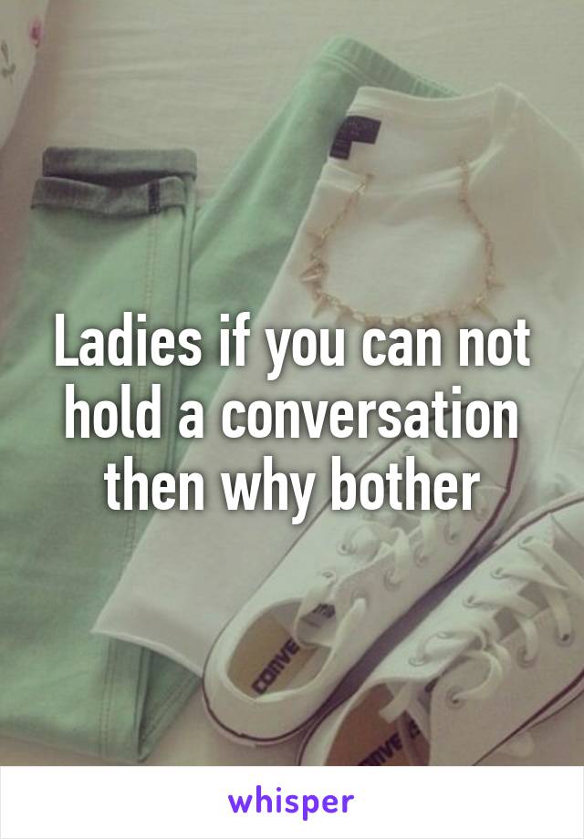 Ladies if you can not hold a conversation then why bother