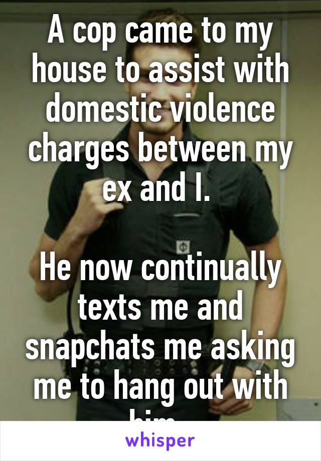 A cop came to my house to assist with domestic violence charges between my ex and I. 

He now continually texts me and snapchats me asking me to hang out with him. 