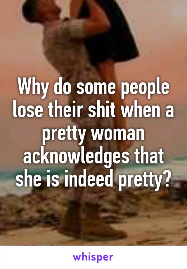 Why do some people lose their shit when a pretty woman acknowledges that she is indeed pretty?