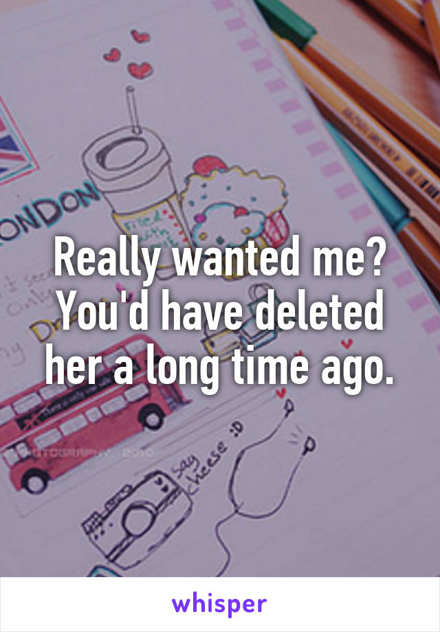 Really wanted me? You'd have deleted her a long time ago.