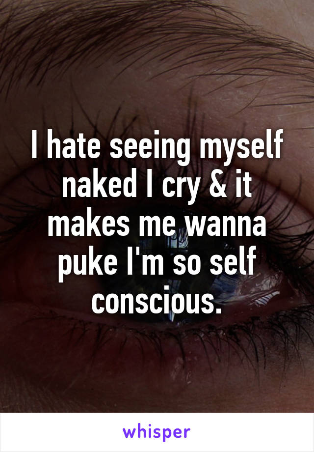 I hate seeing myself naked I cry & it makes me wanna puke I'm so self conscious.