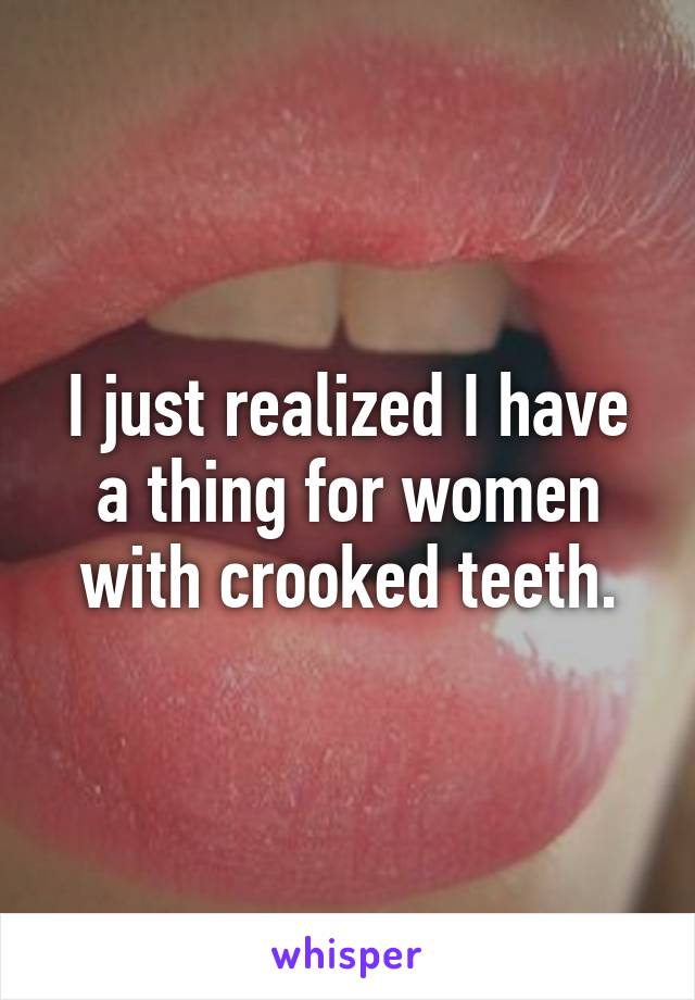 I just realized I have a thing for women with crooked teeth.