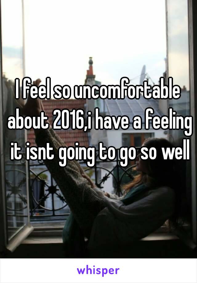 I feel so uncomfortable about 2016,i have a feeling it isnt going to go so well