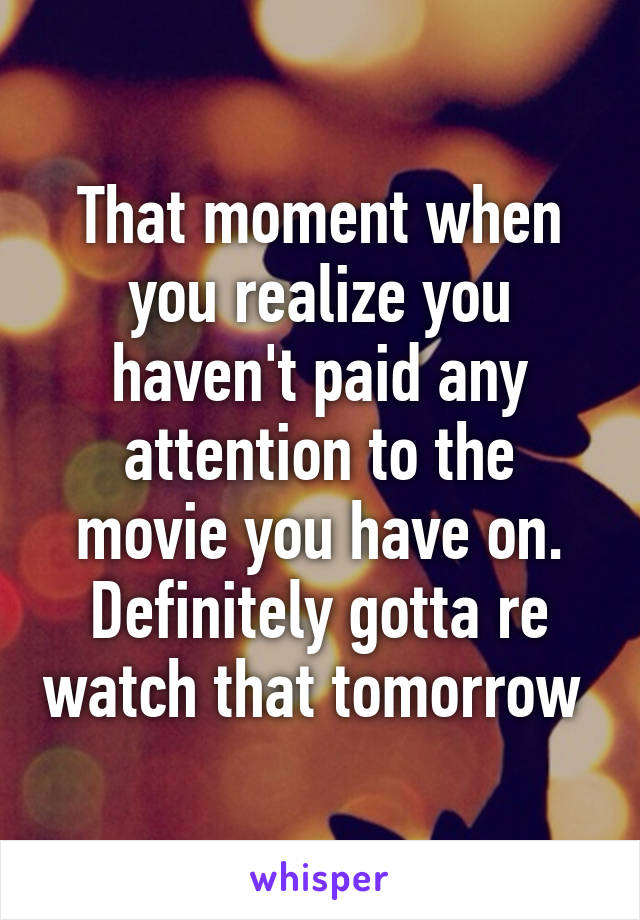 That moment when you realize you haven't paid any attention to the movie you have on. Definitely gotta re watch that tomorrow 