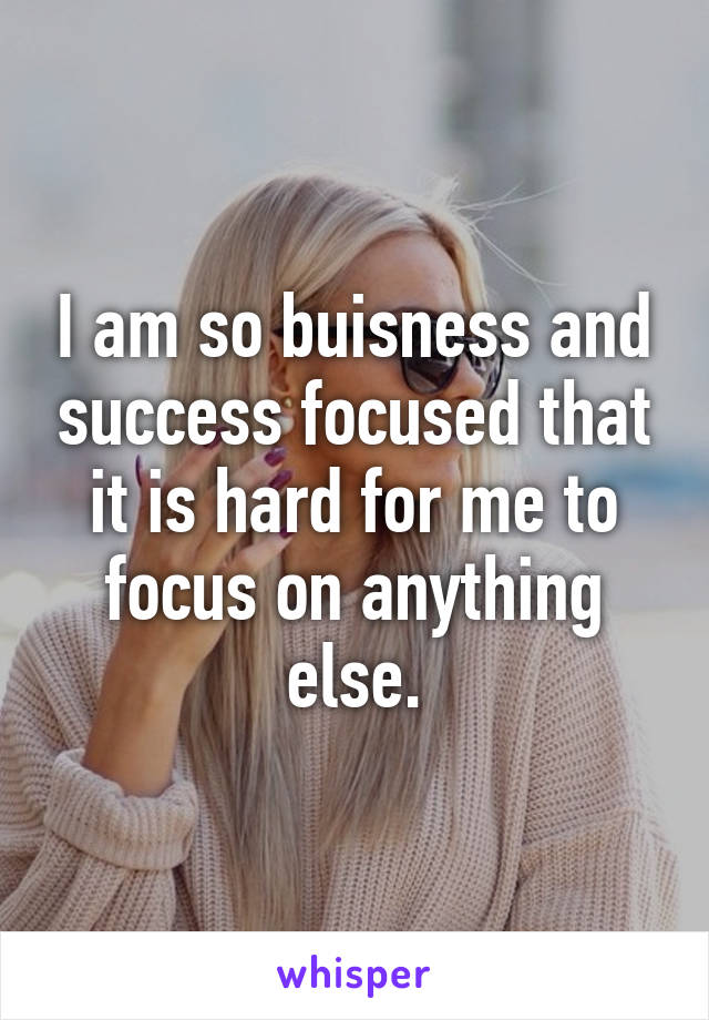 I am so buisness and success focused that it is hard for me to focus on anything else.