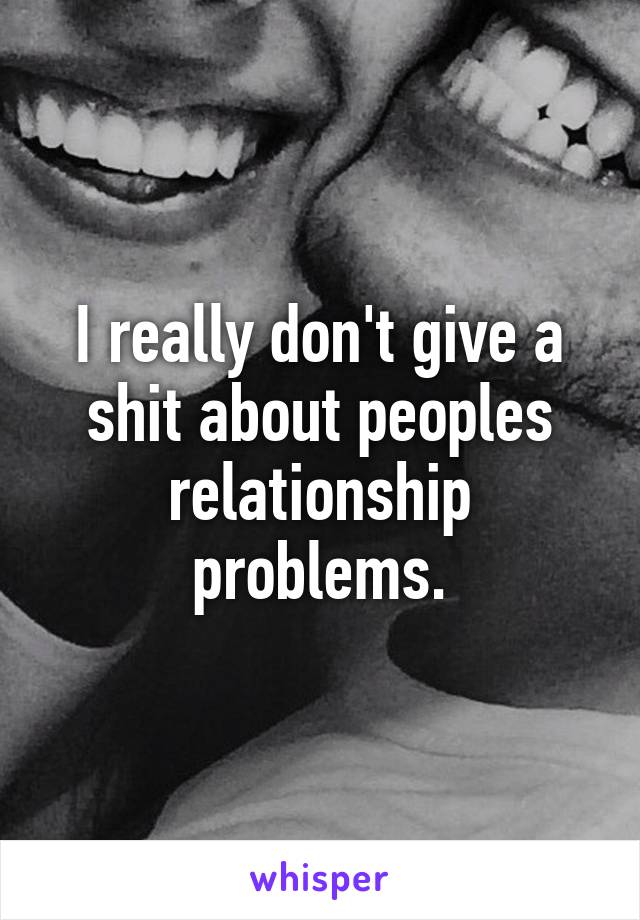 I really don't give a shit about peoples relationship problems.