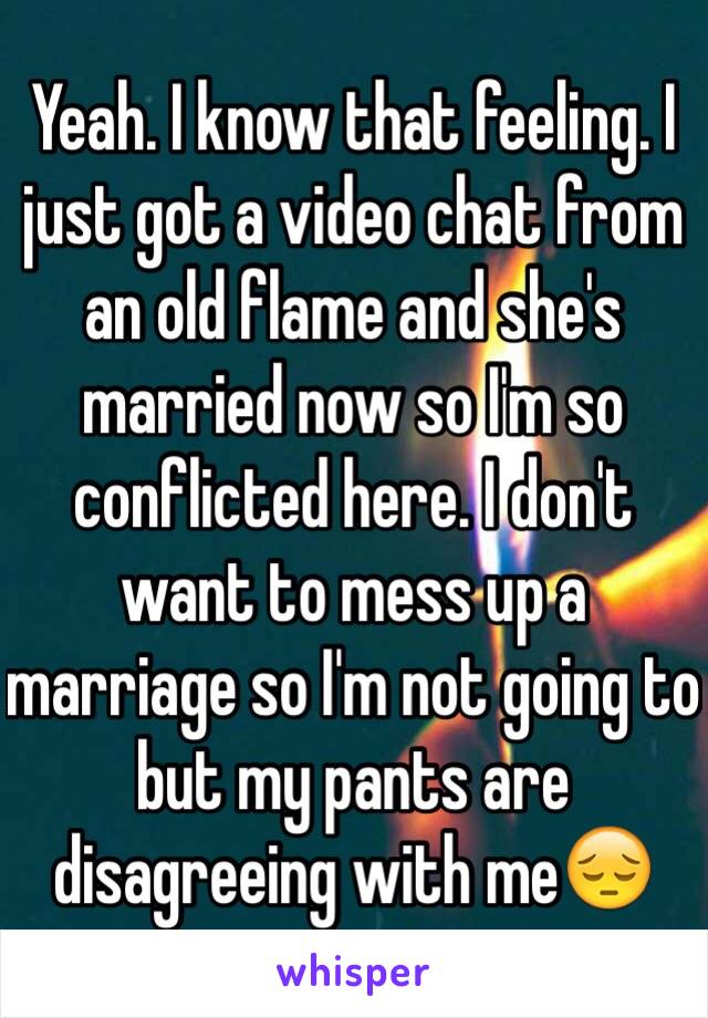 Yeah. I know that feeling. I just got a video chat from an old flame and she's married now so I'm so conflicted here. I don't want to mess up a marriage so I'm not going to but my pants are disagreeing with me😔