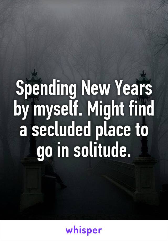 Spending New Years by myself. Might find a secluded place to go in solitude.