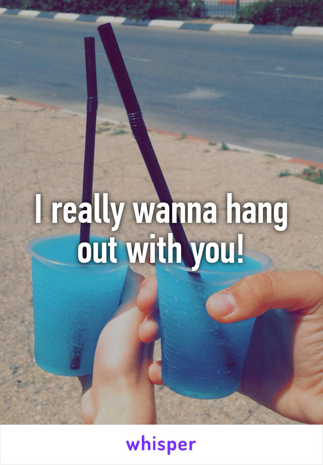 I really wanna hang out with you!