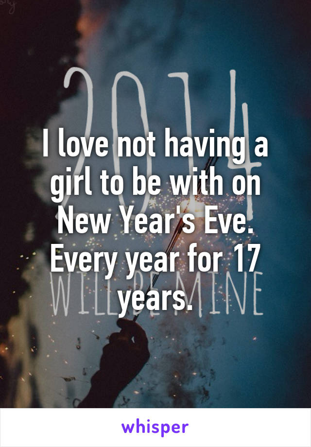 I love not having a girl to be with on New Year's Eve. Every year for 17 years.