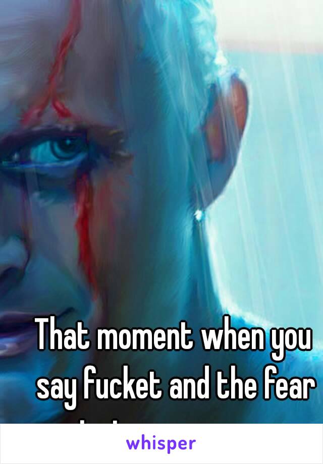 That moment when you say fucket and the fear just goes away...