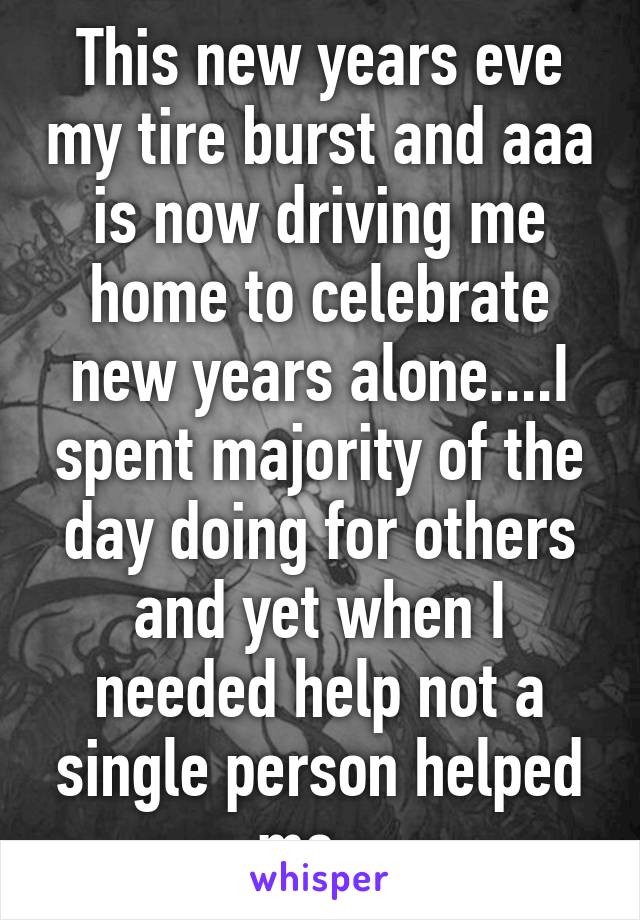 This new years eve my tire burst and aaa is now driving me home to celebrate new years alone....I spent majority of the day doing for others and yet when I needed help not a single person helped me.  